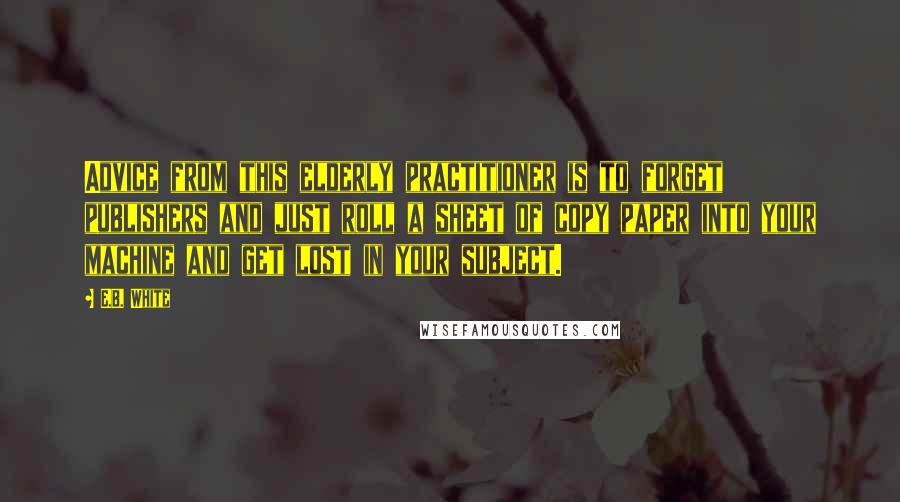 E.B. White Quotes: Advice from this elderly practitioner is to forget publishers and just roll a sheet of copy paper into your machine and get lost in your subject.