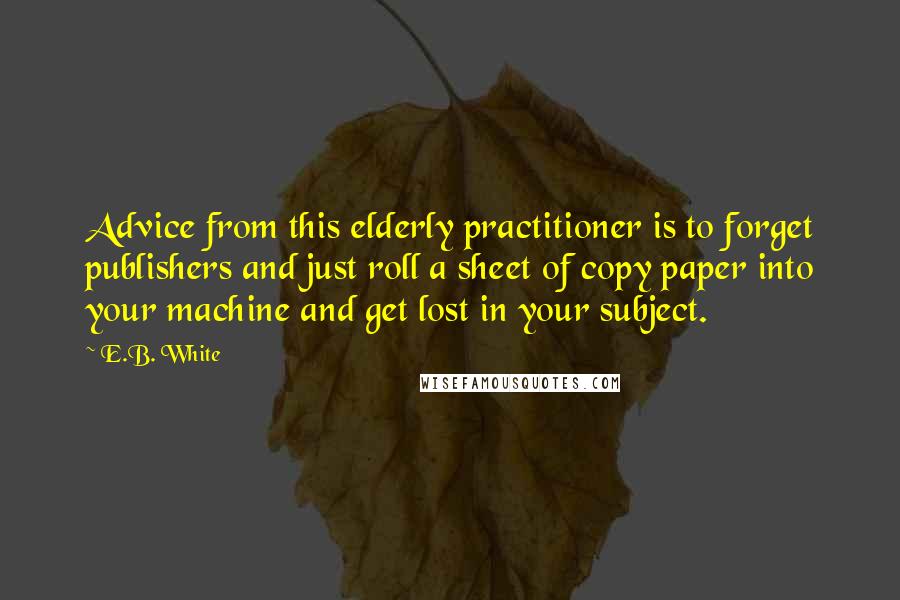 E.B. White Quotes: Advice from this elderly practitioner is to forget publishers and just roll a sheet of copy paper into your machine and get lost in your subject.