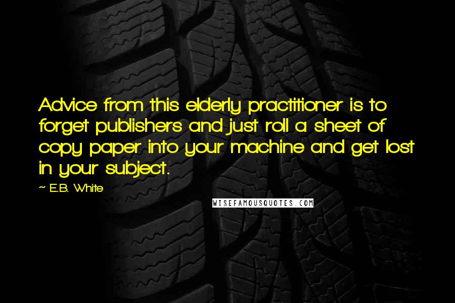 E.B. White Quotes: Advice from this elderly practitioner is to forget publishers and just roll a sheet of copy paper into your machine and get lost in your subject.