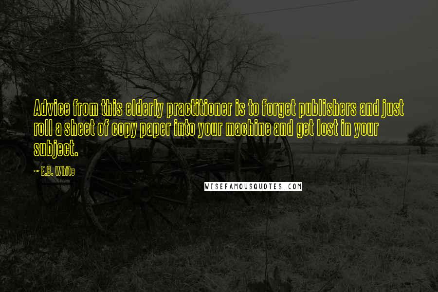 E.B. White Quotes: Advice from this elderly practitioner is to forget publishers and just roll a sheet of copy paper into your machine and get lost in your subject.