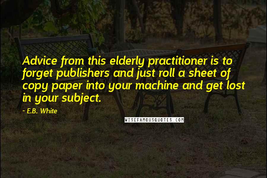 E.B. White Quotes: Advice from this elderly practitioner is to forget publishers and just roll a sheet of copy paper into your machine and get lost in your subject.