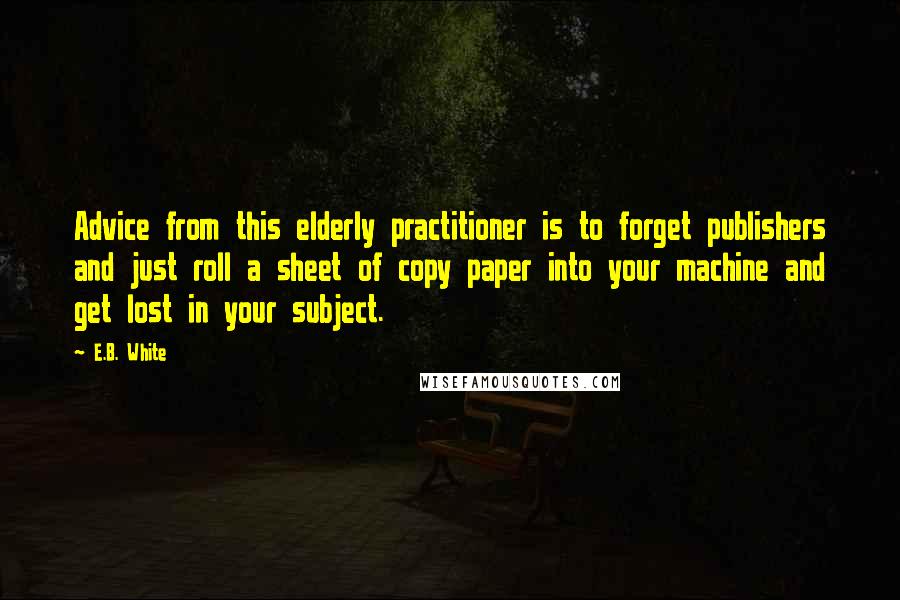 E.B. White Quotes: Advice from this elderly practitioner is to forget publishers and just roll a sheet of copy paper into your machine and get lost in your subject.