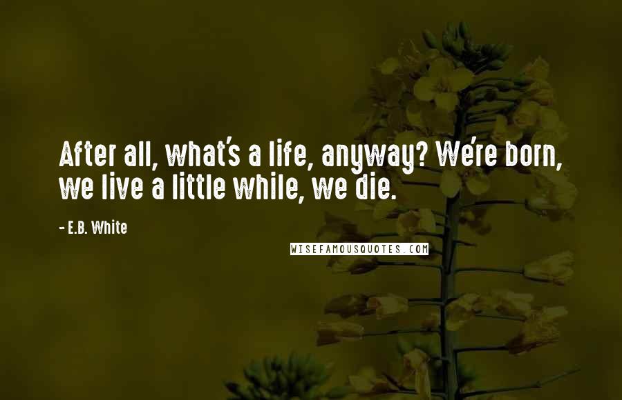 E.B. White Quotes: After all, what's a life, anyway? We're born, we live a little while, we die.
