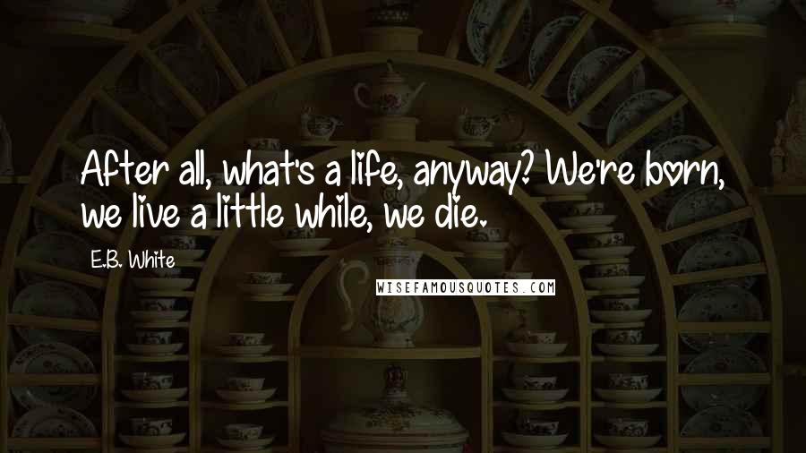 E.B. White Quotes: After all, what's a life, anyway? We're born, we live a little while, we die.