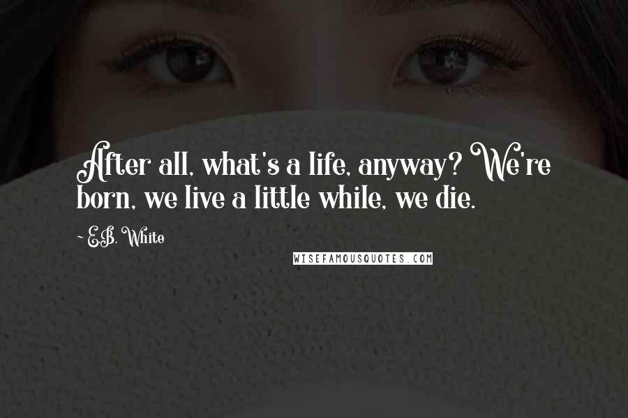 E.B. White Quotes: After all, what's a life, anyway? We're born, we live a little while, we die.