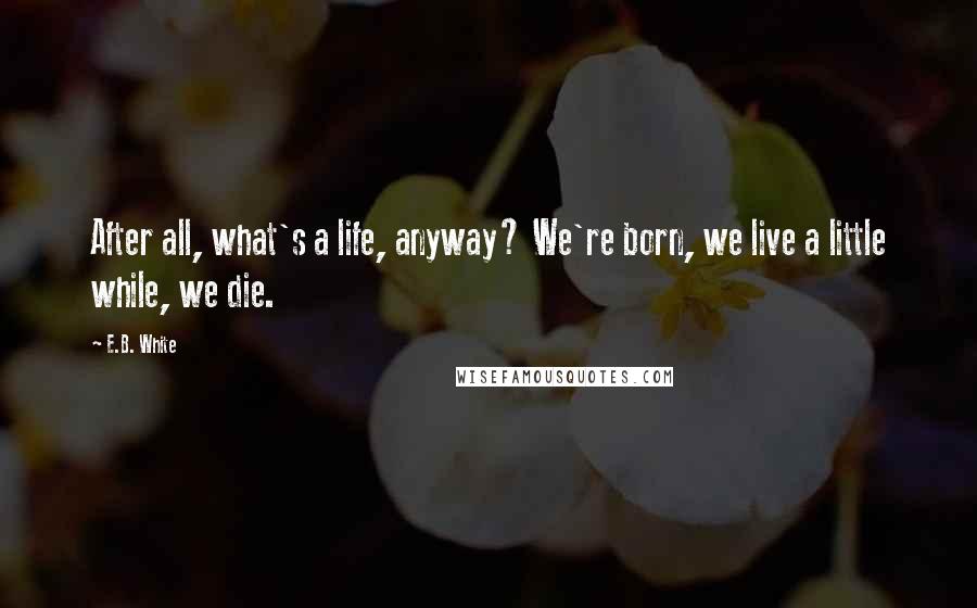 E.B. White Quotes: After all, what's a life, anyway? We're born, we live a little while, we die.