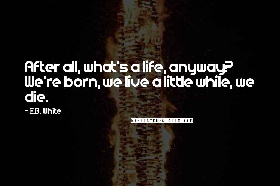 E.B. White Quotes: After all, what's a life, anyway? We're born, we live a little while, we die.