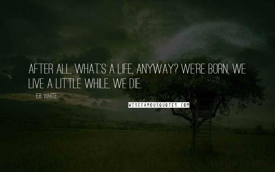 E.B. White Quotes: After all, what's a life, anyway? We're born, we live a little while, we die.