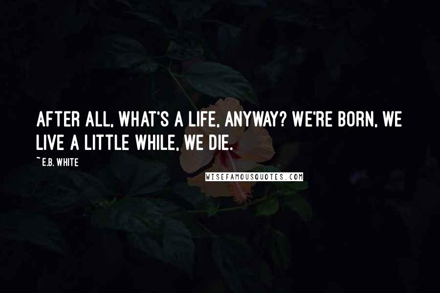 E.B. White Quotes: After all, what's a life, anyway? We're born, we live a little while, we die.