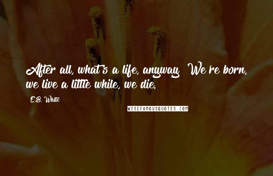 E.B. White Quotes: After all, what's a life, anyway? We're born, we live a little while, we die.