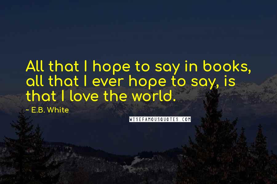 E.B. White Quotes: All that I hope to say in books, all that I ever hope to say, is that I love the world.