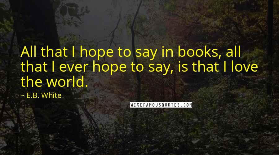 E.B. White Quotes: All that I hope to say in books, all that I ever hope to say, is that I love the world.