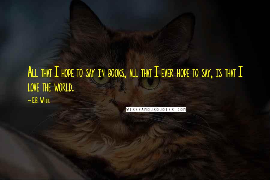 E.B. White Quotes: All that I hope to say in books, all that I ever hope to say, is that I love the world.