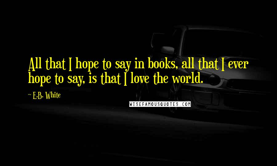 E.B. White Quotes: All that I hope to say in books, all that I ever hope to say, is that I love the world.