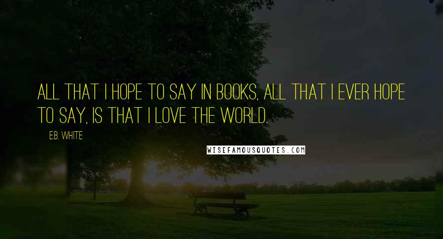 E.B. White Quotes: All that I hope to say in books, all that I ever hope to say, is that I love the world.