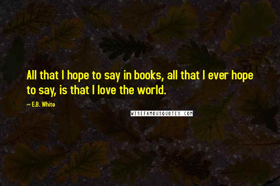 E.B. White Quotes: All that I hope to say in books, all that I ever hope to say, is that I love the world.