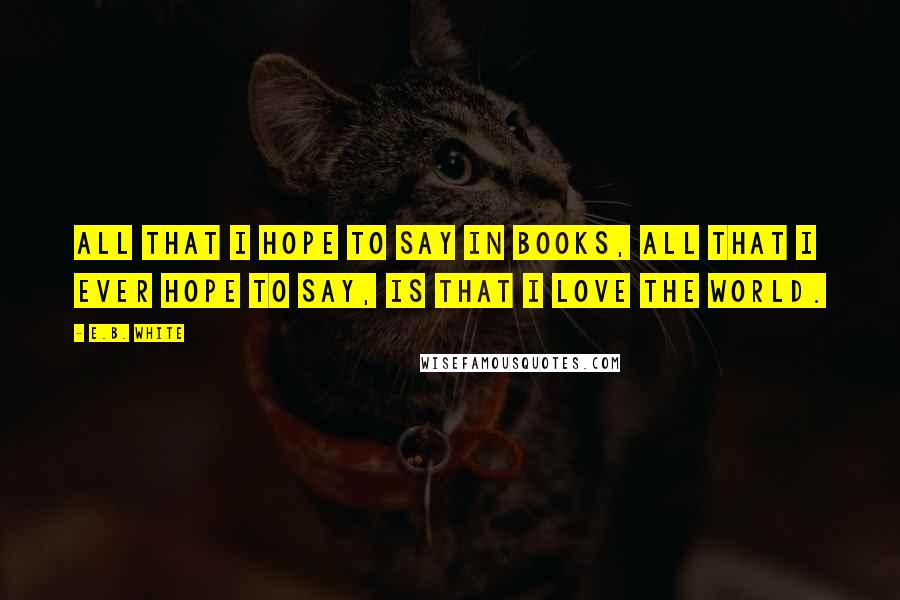 E.B. White Quotes: All that I hope to say in books, all that I ever hope to say, is that I love the world.