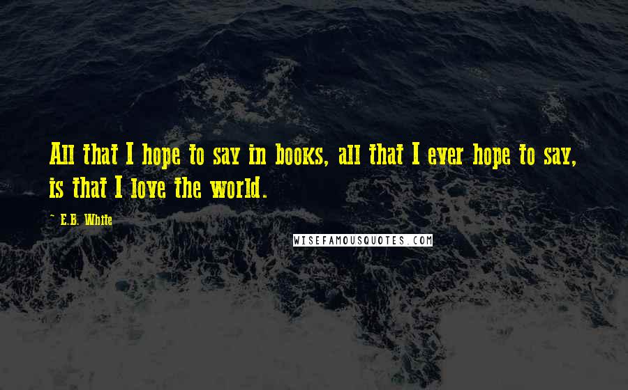 E.B. White Quotes: All that I hope to say in books, all that I ever hope to say, is that I love the world.