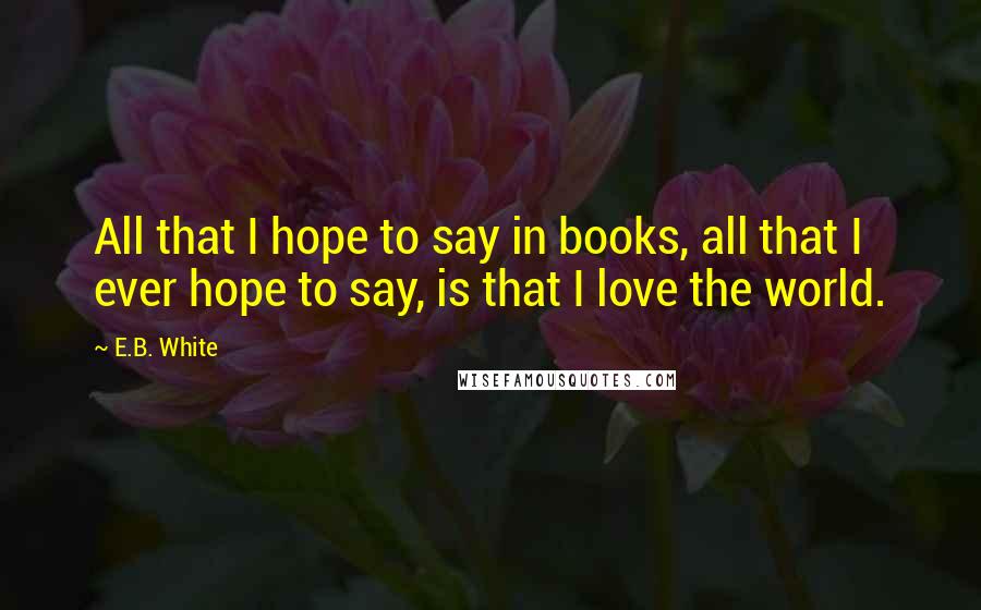 E.B. White Quotes: All that I hope to say in books, all that I ever hope to say, is that I love the world.