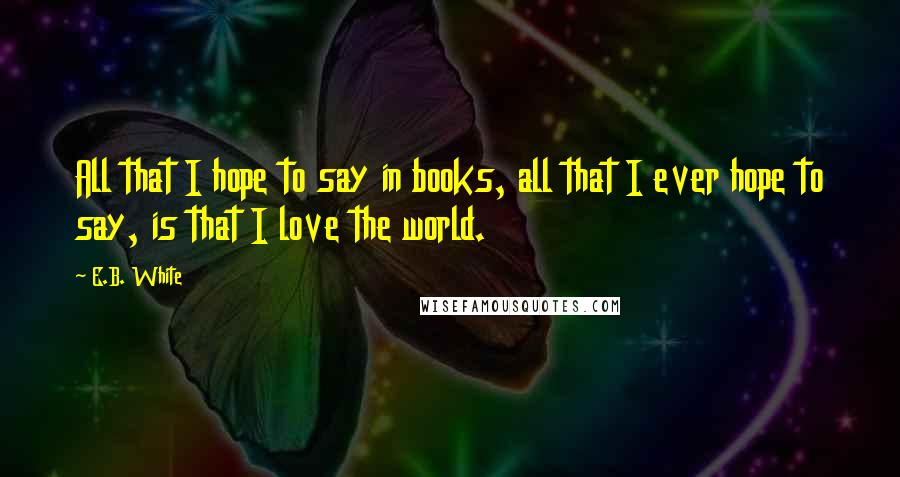 E.B. White Quotes: All that I hope to say in books, all that I ever hope to say, is that I love the world.