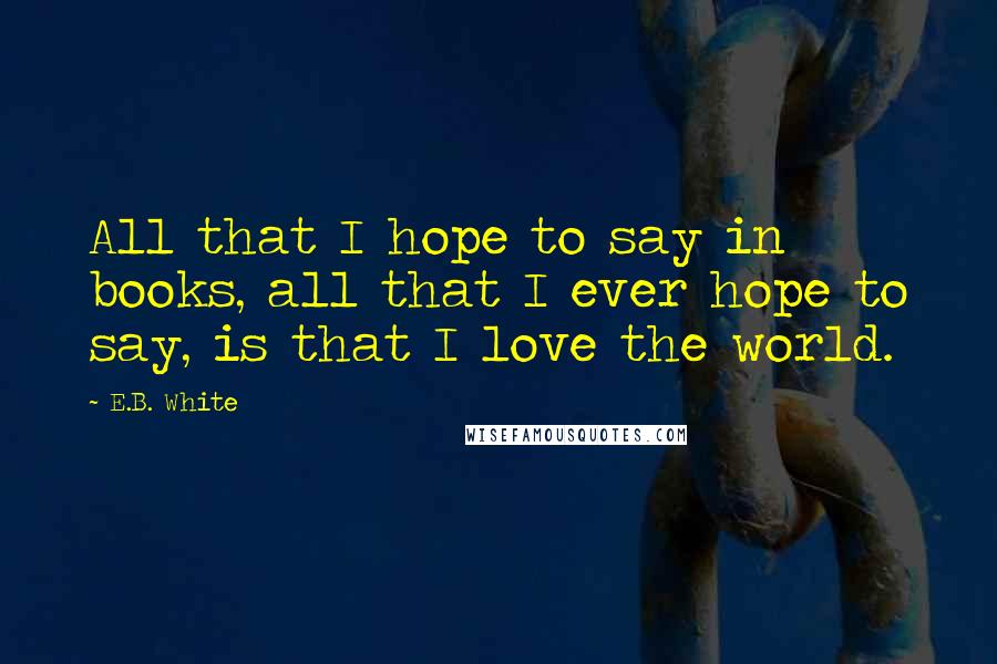 E.B. White Quotes: All that I hope to say in books, all that I ever hope to say, is that I love the world.