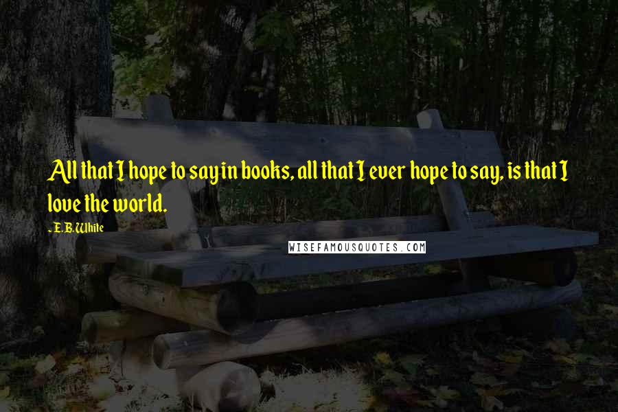 E.B. White Quotes: All that I hope to say in books, all that I ever hope to say, is that I love the world.