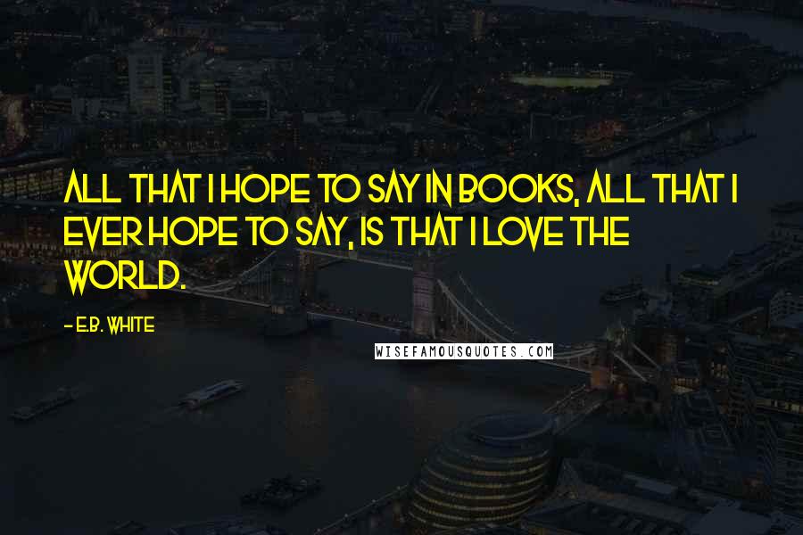 E.B. White Quotes: All that I hope to say in books, all that I ever hope to say, is that I love the world.