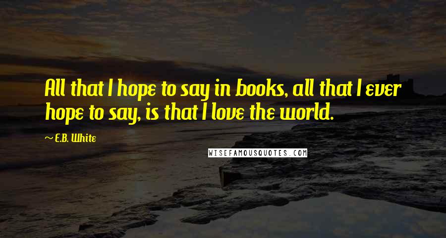 E.B. White Quotes: All that I hope to say in books, all that I ever hope to say, is that I love the world.