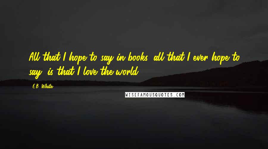 E.B. White Quotes: All that I hope to say in books, all that I ever hope to say, is that I love the world.