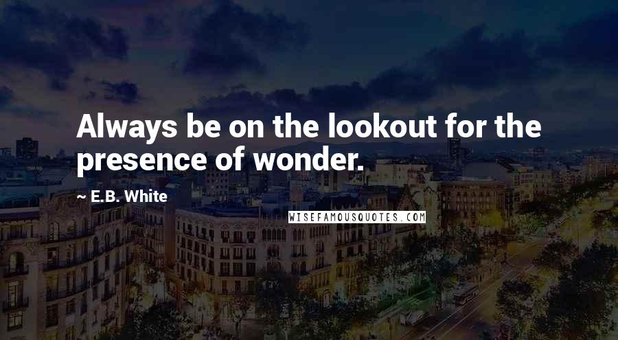 E.B. White Quotes: Always be on the lookout for the presence of wonder.