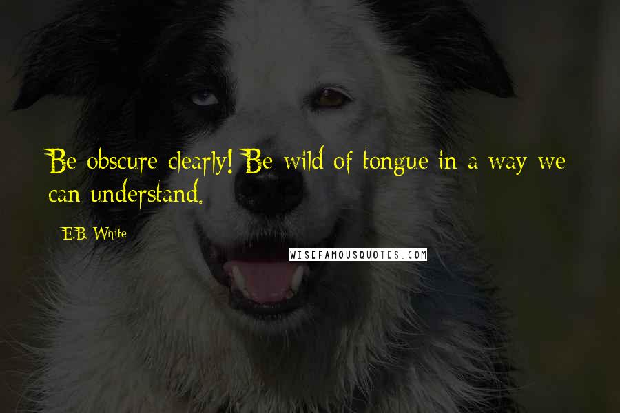 E.B. White Quotes: Be obscure clearly! Be wild of tongue in a way we can understand.