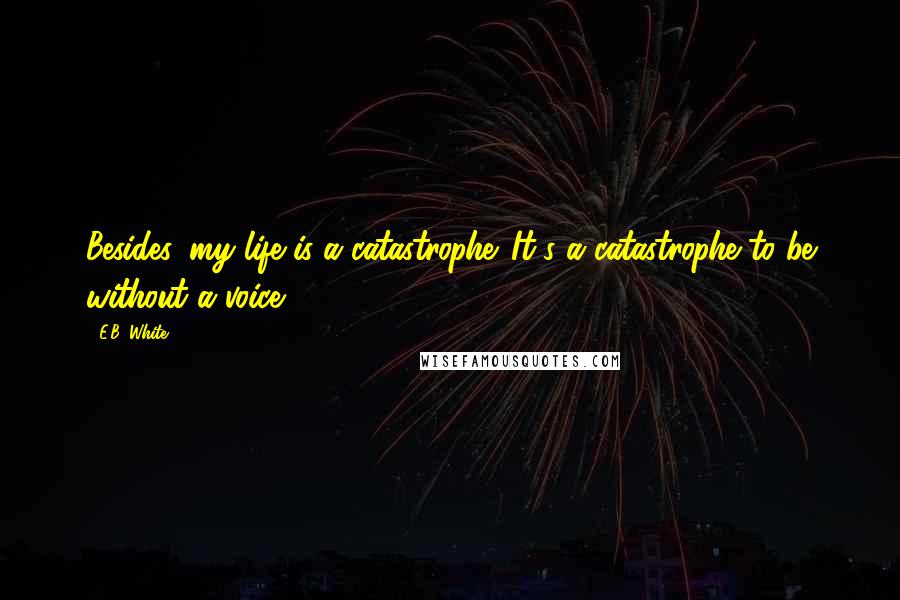 E.B. White Quotes: Besides, my life is a catastrophe. It's a catastrophe to be without a voice.