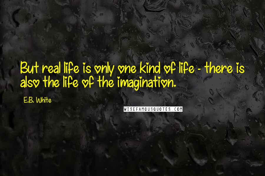 E.B. White Quotes: But real life is only one kind of life - there is also the life of the imagination.