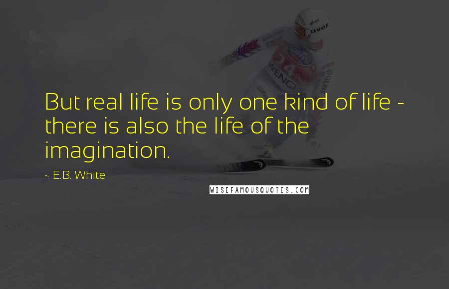 E.B. White Quotes: But real life is only one kind of life - there is also the life of the imagination.