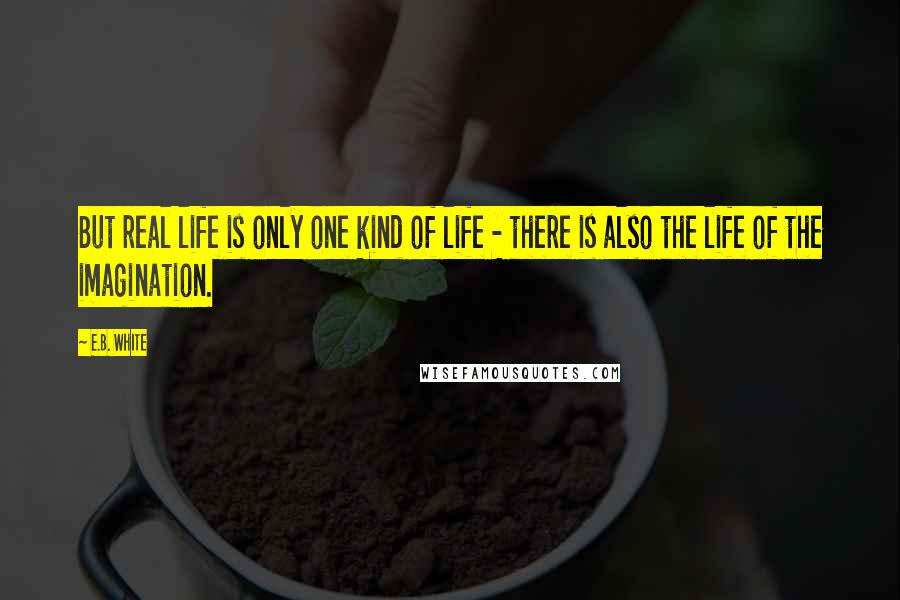 E.B. White Quotes: But real life is only one kind of life - there is also the life of the imagination.