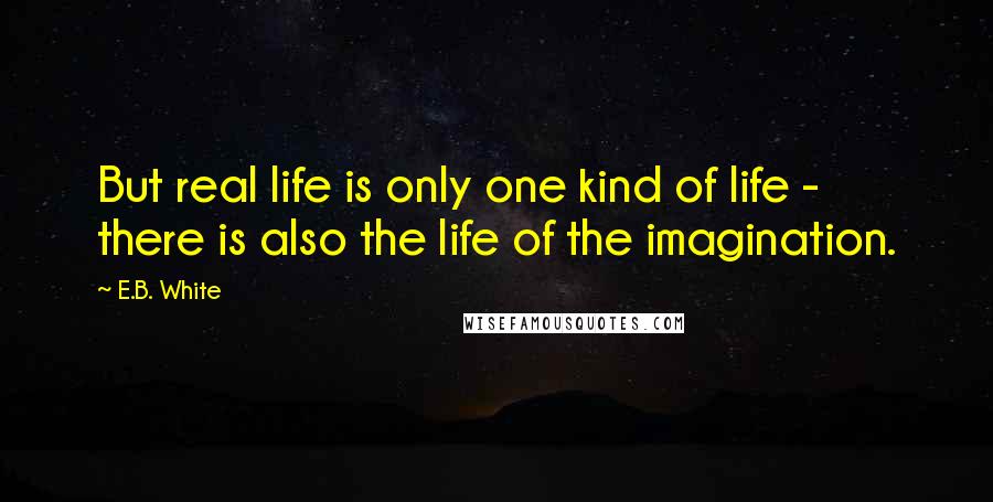 E.B. White Quotes: But real life is only one kind of life - there is also the life of the imagination.