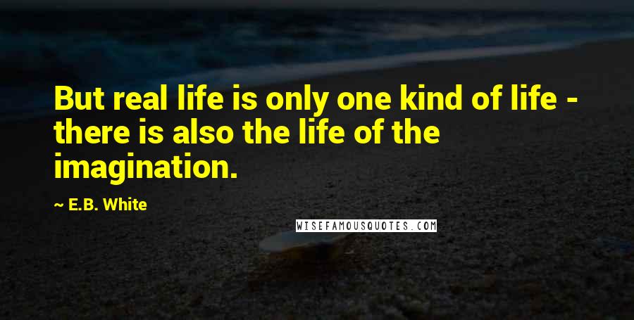 E.B. White Quotes: But real life is only one kind of life - there is also the life of the imagination.