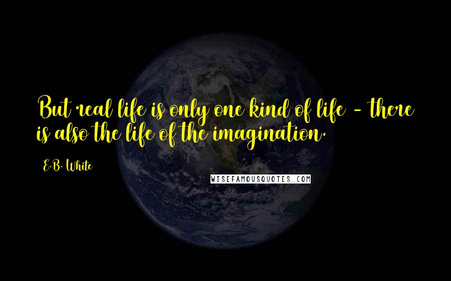 E.B. White Quotes: But real life is only one kind of life - there is also the life of the imagination.