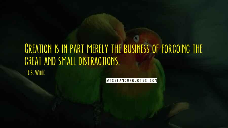 E.B. White Quotes: Creation is in part merely the business of forgoing the great and small distractions.