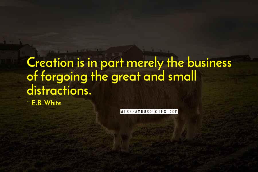 E.B. White Quotes: Creation is in part merely the business of forgoing the great and small distractions.