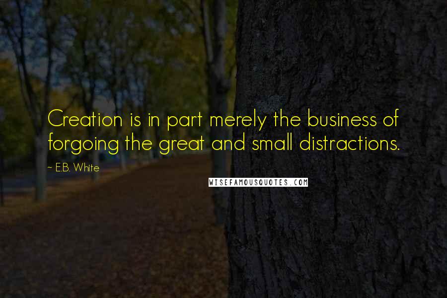 E.B. White Quotes: Creation is in part merely the business of forgoing the great and small distractions.
