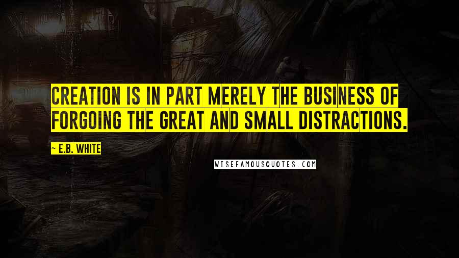 E.B. White Quotes: Creation is in part merely the business of forgoing the great and small distractions.