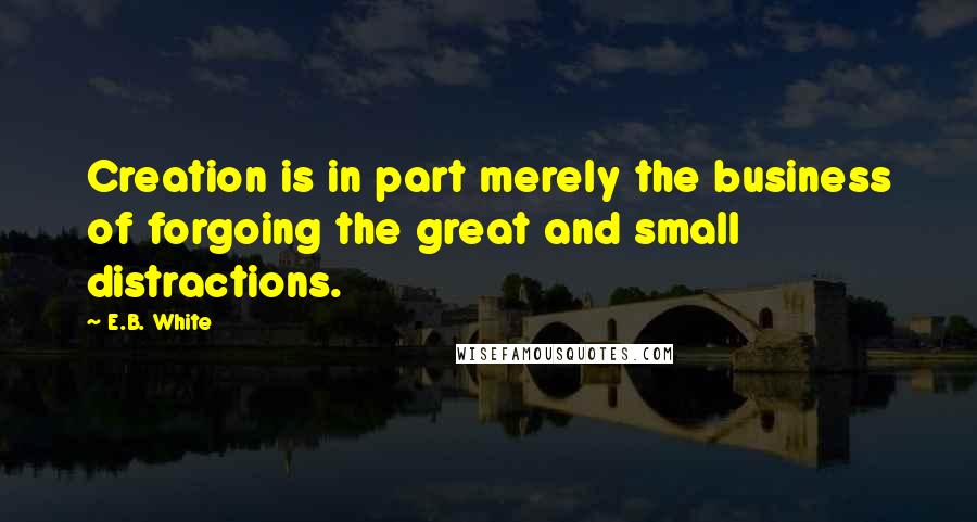 E.B. White Quotes: Creation is in part merely the business of forgoing the great and small distractions.