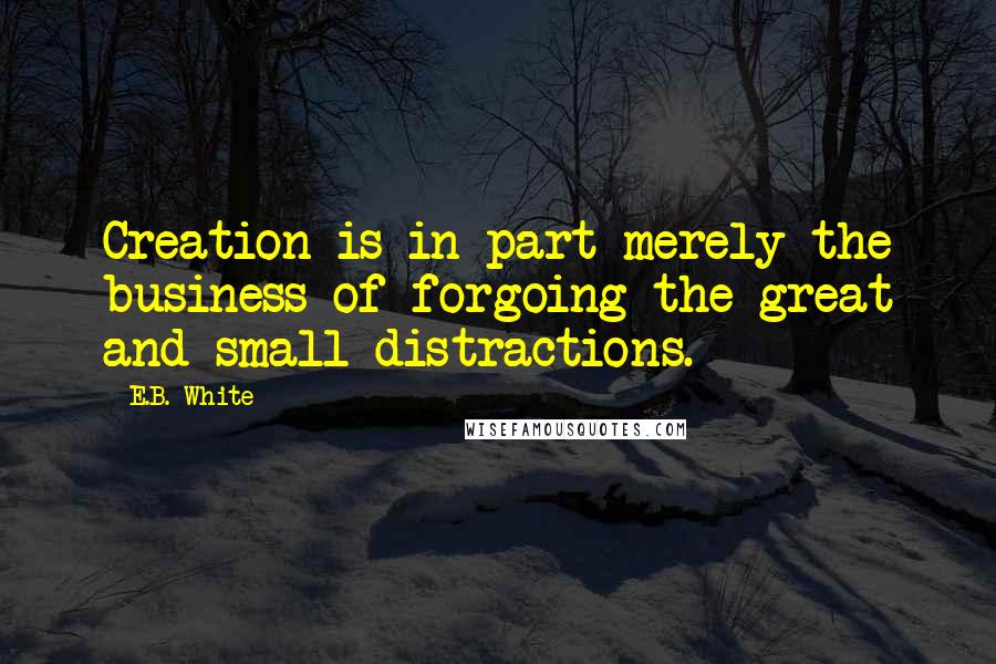 E.B. White Quotes: Creation is in part merely the business of forgoing the great and small distractions.