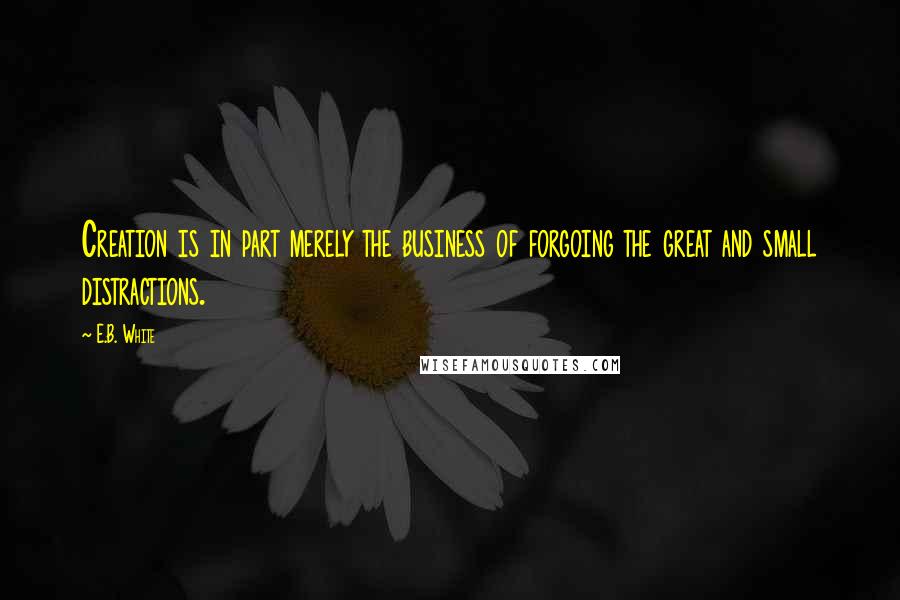 E.B. White Quotes: Creation is in part merely the business of forgoing the great and small distractions.