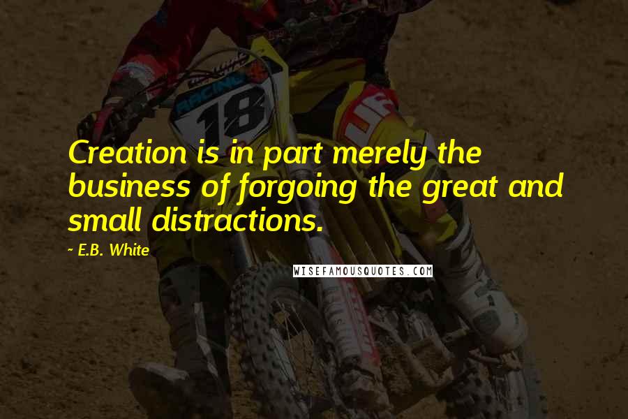 E.B. White Quotes: Creation is in part merely the business of forgoing the great and small distractions.