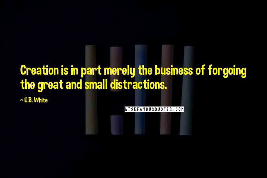 E.B. White Quotes: Creation is in part merely the business of forgoing the great and small distractions.