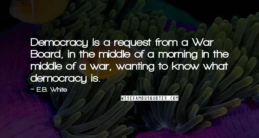 E.B. White Quotes: Democracy is a request from a War Board, in the middle of a morning in the middle of a war, wanting to know what democracy is.