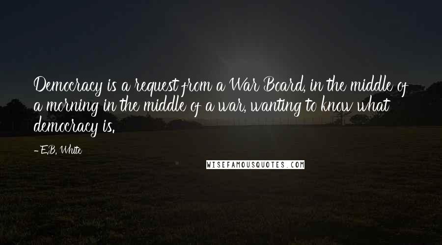 E.B. White Quotes: Democracy is a request from a War Board, in the middle of a morning in the middle of a war, wanting to know what democracy is.