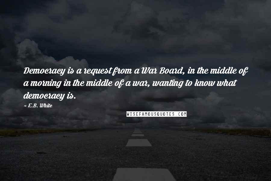 E.B. White Quotes: Democracy is a request from a War Board, in the middle of a morning in the middle of a war, wanting to know what democracy is.